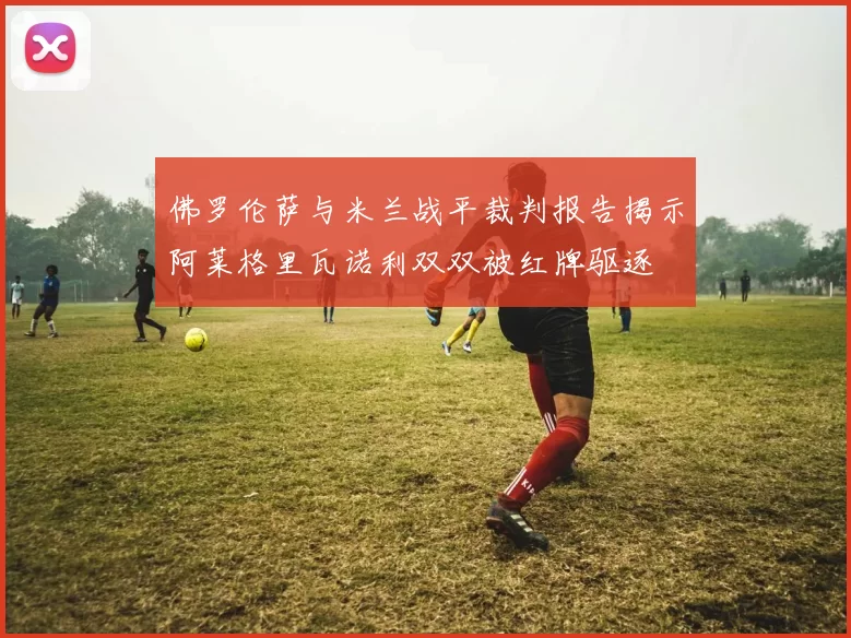 佛罗伦萨与米兰战平裁判报告揭示阿莱格里瓦诺利双双被红牌驱逐
