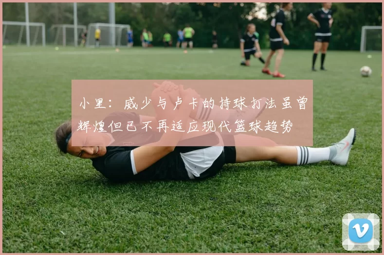 小里：威少与卢卡的持球打法虽曾辉煌但已不再适应现代篮球趋势